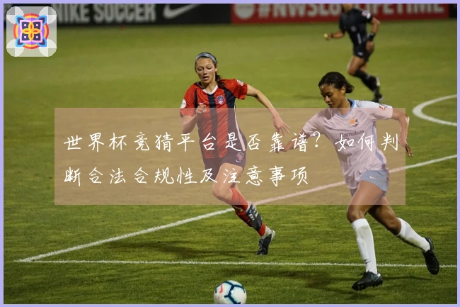 世界杯竞猜平台是否靠谱？如何判断合法合规性及注意事项